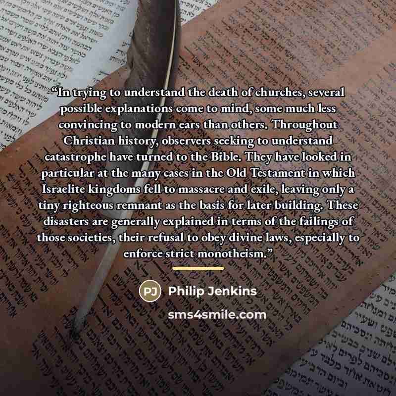 “In trying to understand the death of churches, several possible explanations come to mind, some much less convincing to modern ears than others. Throughout Christian history, observers seeking to understand catastrophe have turned to the Bible. They have looked in particular at the many cases in…” quote by Philip Jenkins