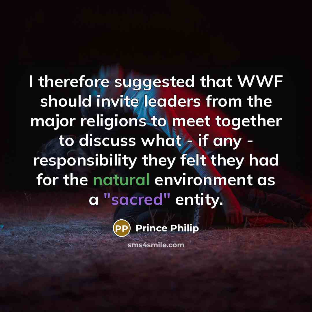 “I therefore suggested that WWF should invite leaders from the major religions to meet together to discuss what - if any - responsibility they felt they had for the natural environment as a "sacred" entity.” quote by Prince Philip