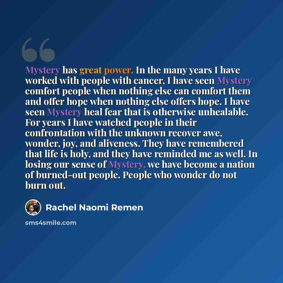 “Mystery has great power. In the many years I have worked with people with cancer, I have seen Mystery comfort people when nothing else can comfort them and offer hope when nothing else offers hope. I have seen Mystery heal fear that is otherwise unhealable. For years I have watched people in their…” quote by Rachel Naomi Remen