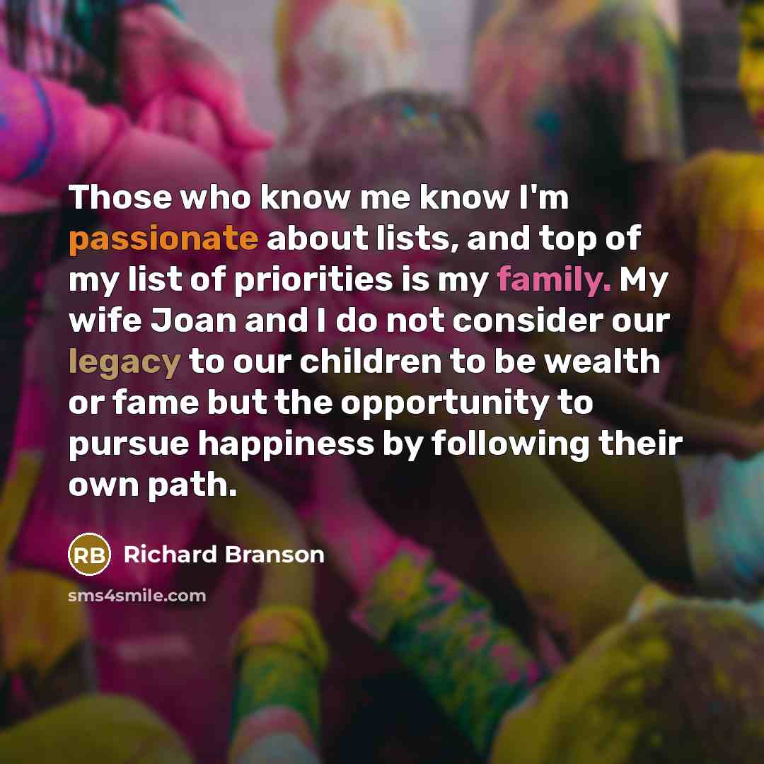 “Those who know me know I'm passionate about lists, and top of my list of priorities is my family. My wife Joan and I do not consider our legacy to our children to be wealth or fame but the opportunity to pursue happiness by following their own path.” quote by Richard Branson