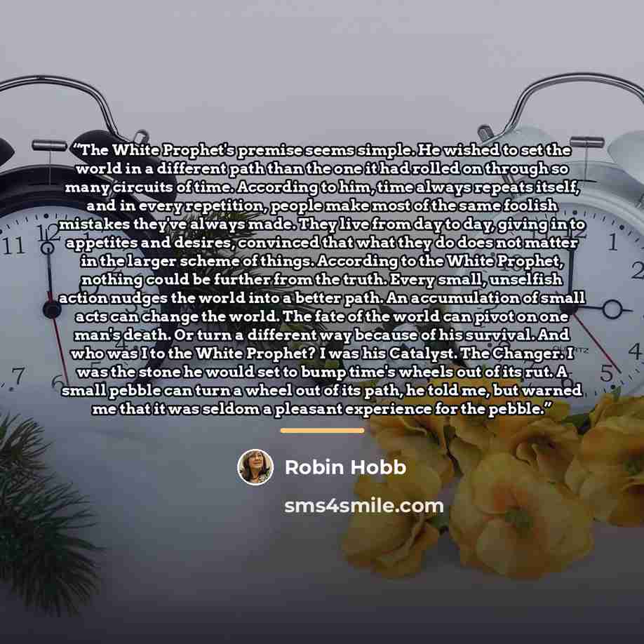 “The White Prophet's premise seems simple. He wished to set the world in a different path than the one it had rolled on through so many circuits of time. According to him, time always repeats itself, and in every repetition, people make most of the same foolish mistakes they've always made. They…” quote by Robin Hobb