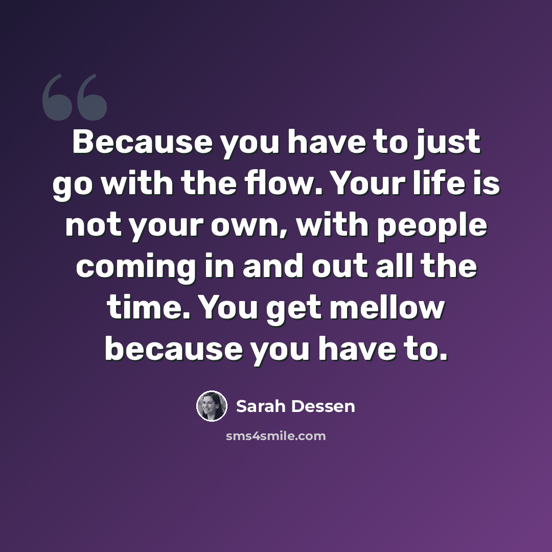“Because you have to just go with the flow. Your life is not your own, with people coming in and out all the time. You get mellow because you have to.” quote by Sarah Dessen