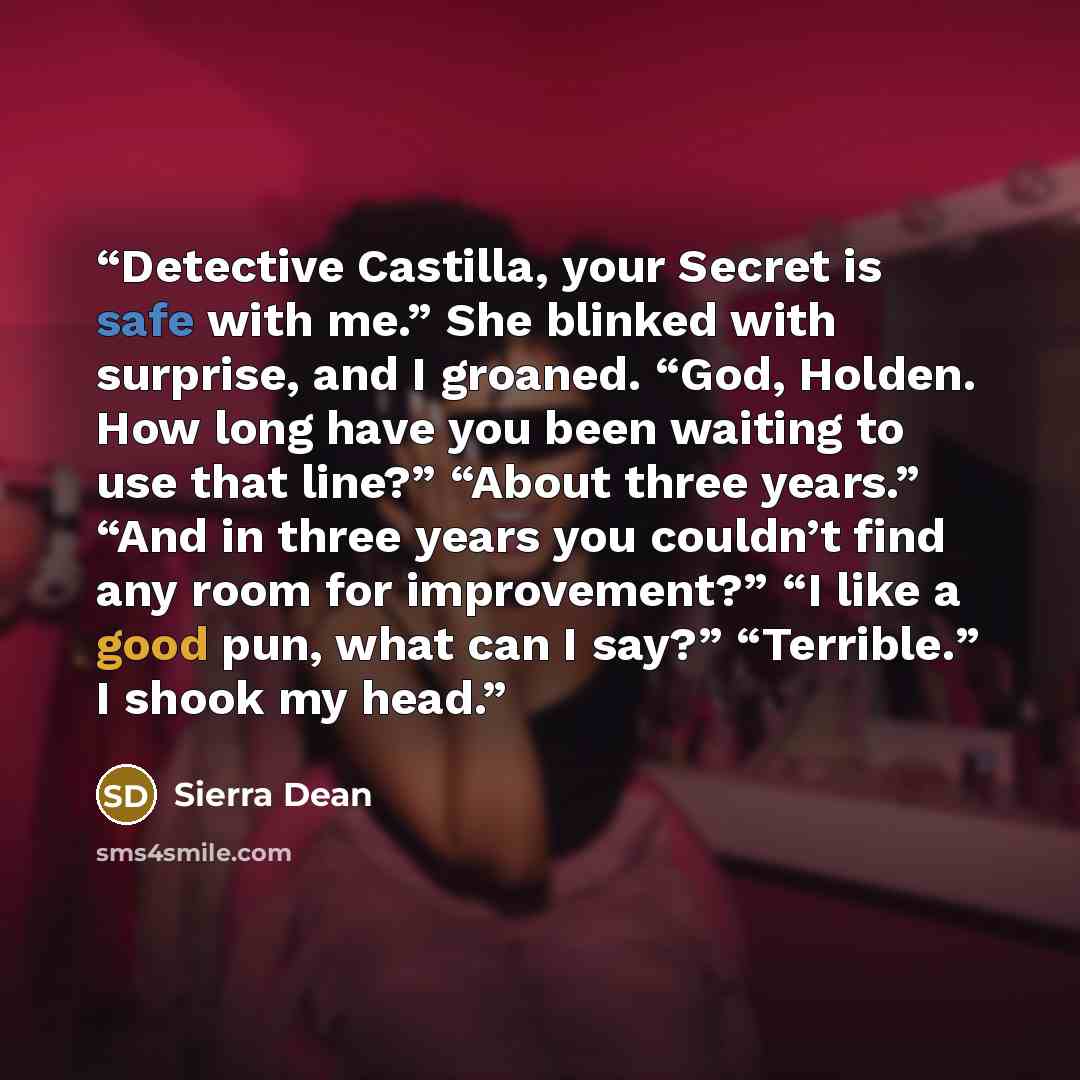 “Detective Castilla, your Secret is safe with me.” She blinked with surprise, and I groaned. “God, Holden. How long have you been waiting to use that line?” “About three years.” “And in three years you couldn’t find any room for improvement?” “I like a good pun, what can I say?” “Terrible.” I shook…” quote by Sierra Dean