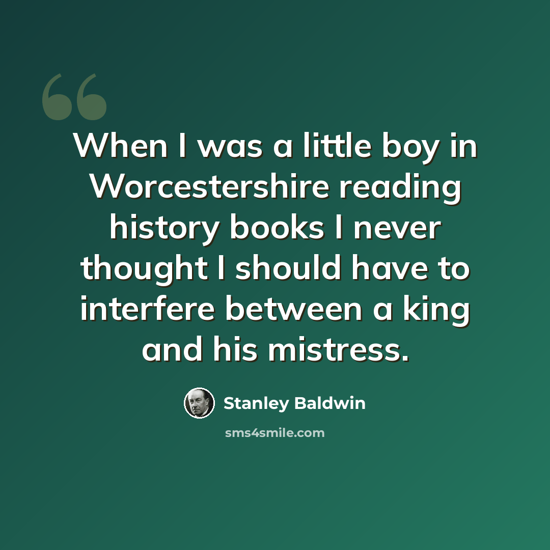 “When I was a little boy in Worcestershire reading history books I never thought I should have to interfere between a king and his mistress.” quote by Stanley Baldwin
