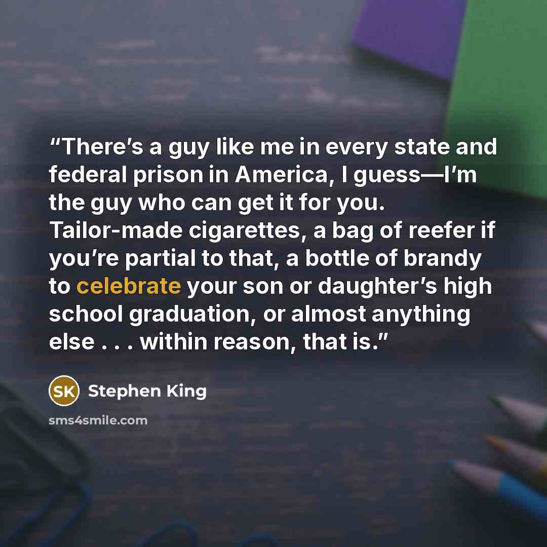 “There’s a guy like me in every state and federal prison in America, I guess—I’m the guy who can get it for you. Tailor-made cigarettes, a bag of reefer if you’re partial to that, a bottle of brandy to celebrate your son or daughter’s high school graduation, or almost anything else . . . within…” quote by Stephen King