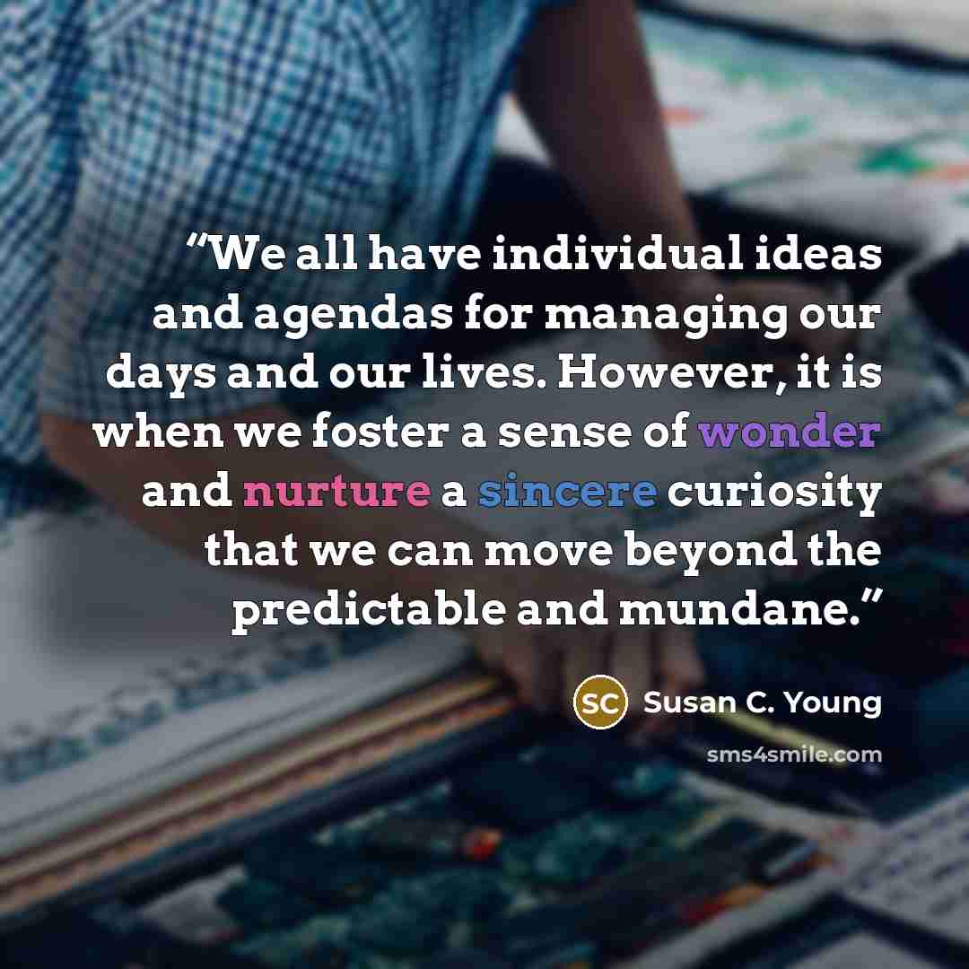 “We all have individual ideas and agendas for managing our days and our lives. However, it is when we foster a sense of wonder and nurture a sincere curiosity that we can move beyond the predictable and mundane.” quote by Susan C. Young