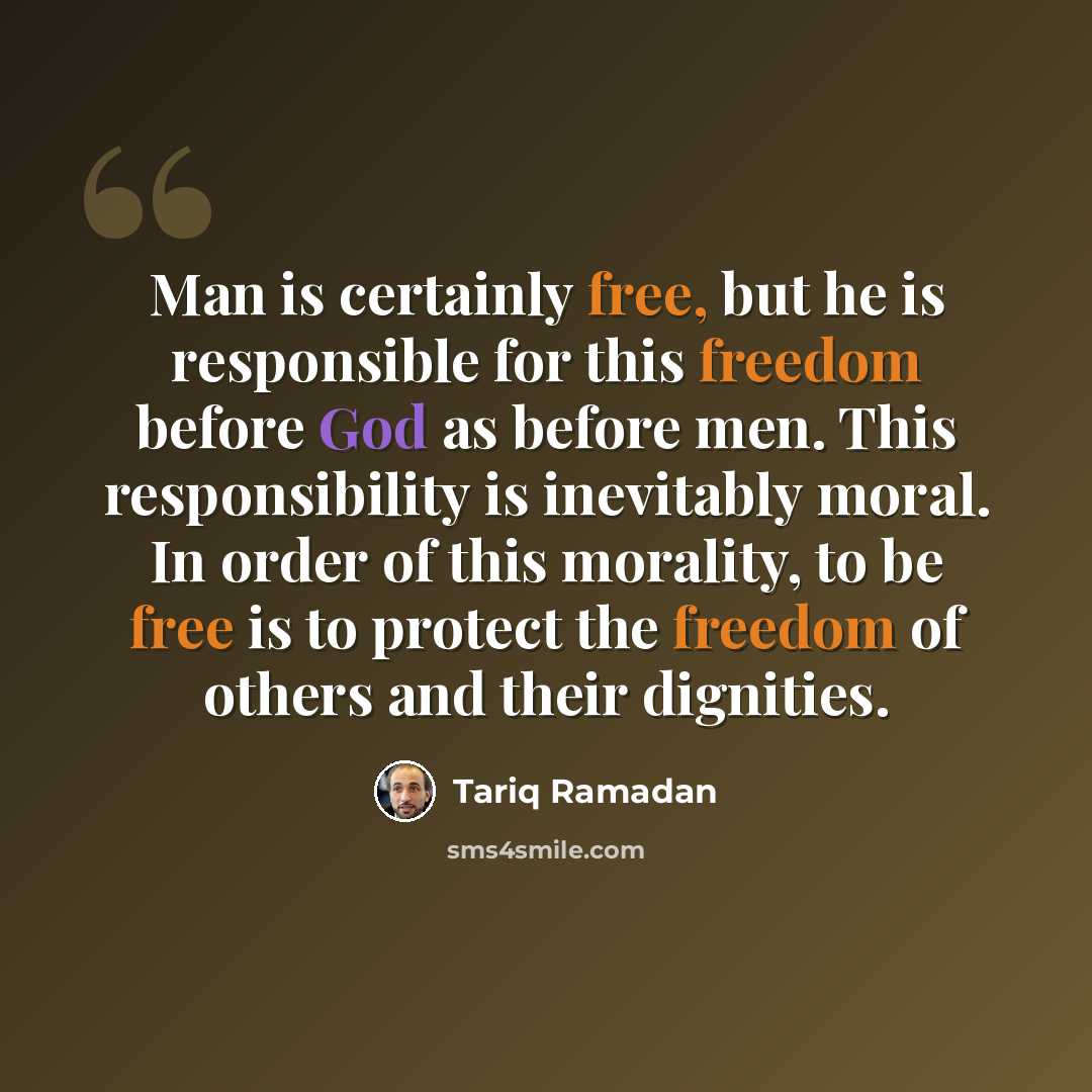 “Man is certainly free, but he is responsible for this freedom before God as before men. This responsibility is inevitably moral. In order of this morality, to be free is to protect the freedom of others and their dignities.” quote by Tariq Ramadan