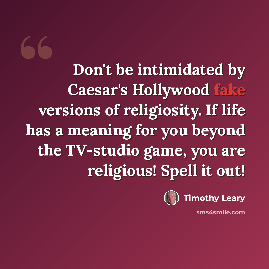 “Don't be intimidated by Caesar's Hollywood fake versions of religiosity. If life has a meaning for you beyond the TV-studio game, you are religious! Spell it out!” quote by Timothy Leary