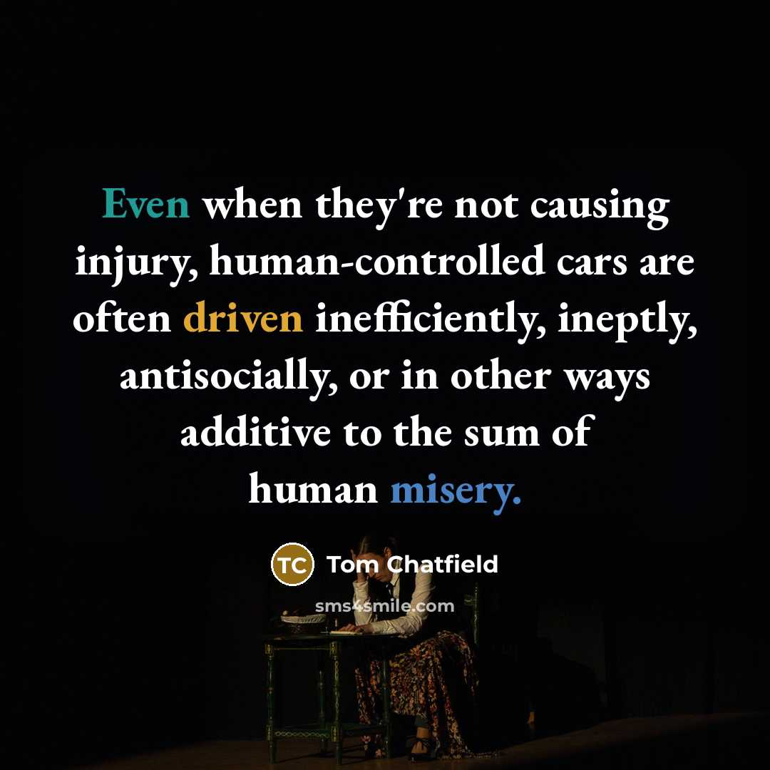 “Even when they're not causing injury, human-controlled cars are often driven inefficiently, ineptly, antisocially, or in other ways additive to the sum of human misery.” quote by Tom Chatfield