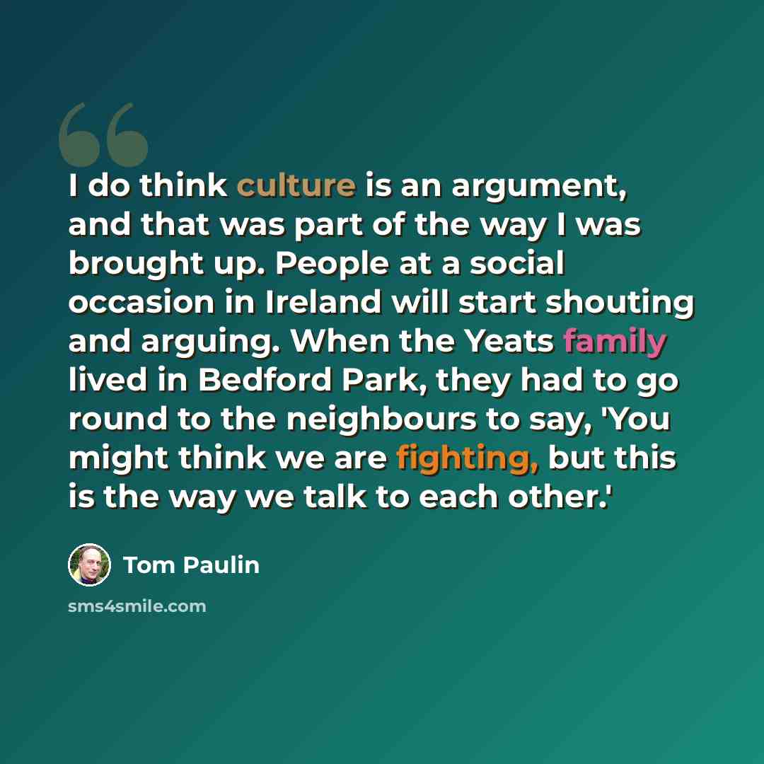“I do think culture is an argument, and that was part of the way I was brought up. People at a social occasion in Ireland will start shouting and arguing. When the Yeats family lived in Bedford Park, they had to go round to the neighbours to say, 'You might think we are fighting, but this is the…” quote by Tom Paulin