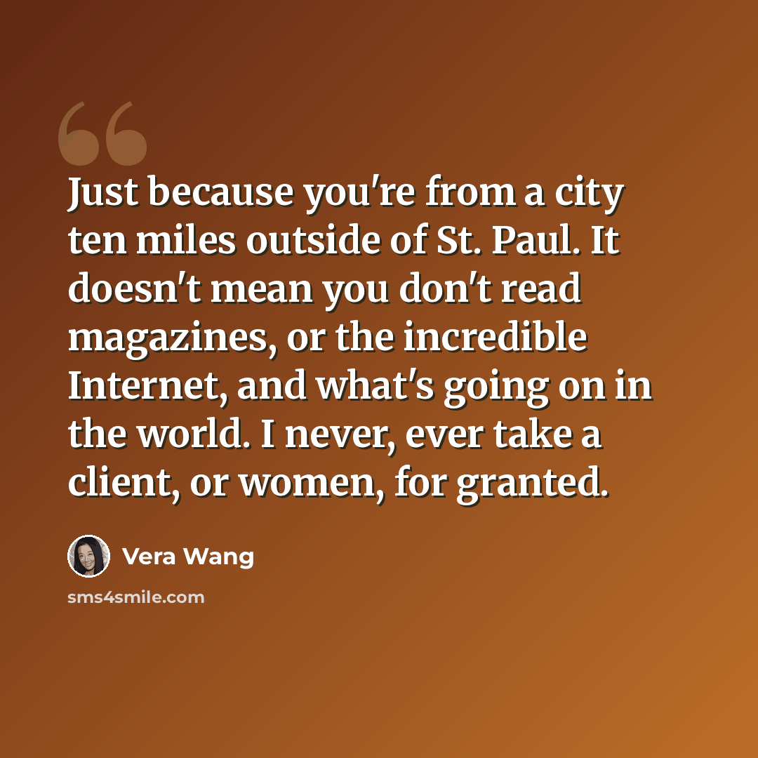“Just because you're from a city ten miles outside of St. Paul. It doesn't mean you don't read magazines, or the incredible Internet, and what's going on in the world. I never, ever take a client, or women, for granted.” quote by Vera Wang