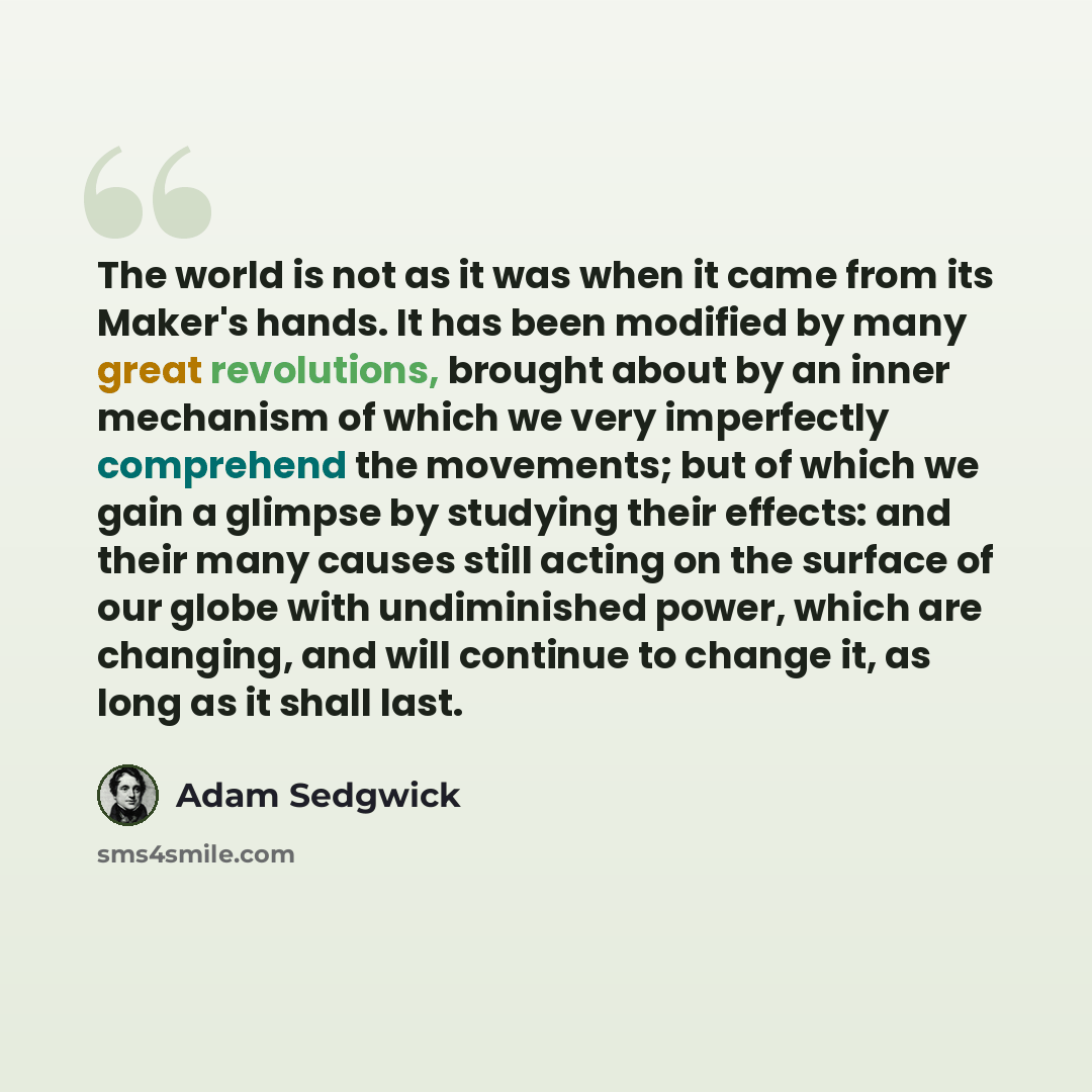 “The world is not as it was when it came from its Maker's hands. It has been modified by many great revolutions, brought about by an inner mechanism of which we very imperfectly comprehend the movements; but of which we gain a glimpse by studying their effects: and their many causes still acting on…” quote by Adam Sedgwick