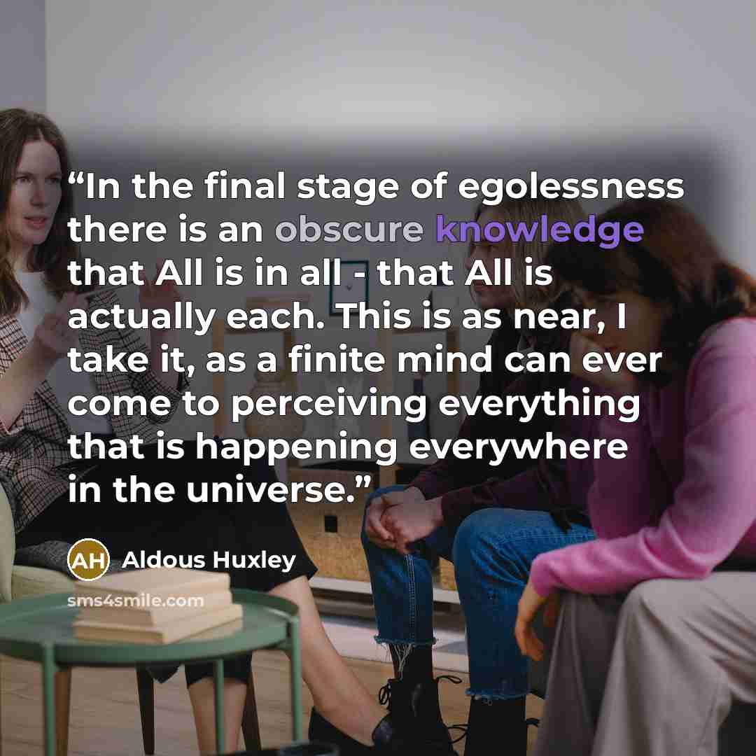 “In the final stage of egolessness there is an obscure knowledge that All is in all - that All is actually each. This is as near, I take it, as a finite mind can ever come to perceiving everything that is happening everywhere in the universe.” quote by Aldous Huxley