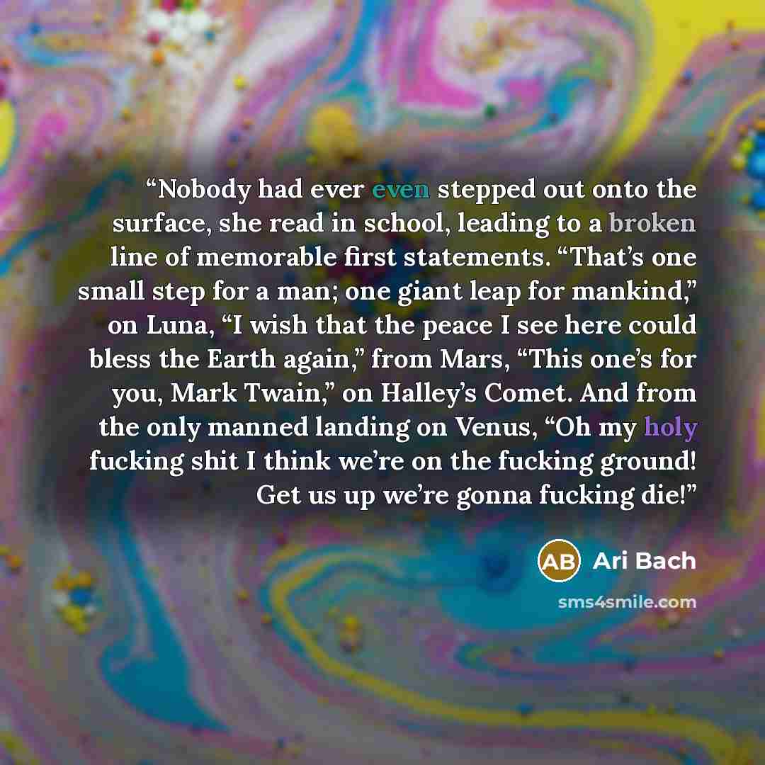 “Nobody had ever even stepped out onto the surface, she read in school, leading to a broken line of memorable first statements. “That’s one small step for a man; one giant leap for mankind,” on Luna, “I wish that the peace I see here could bless the Earth again,” from Mars, “This one’s for you…” quote by Ari Bach