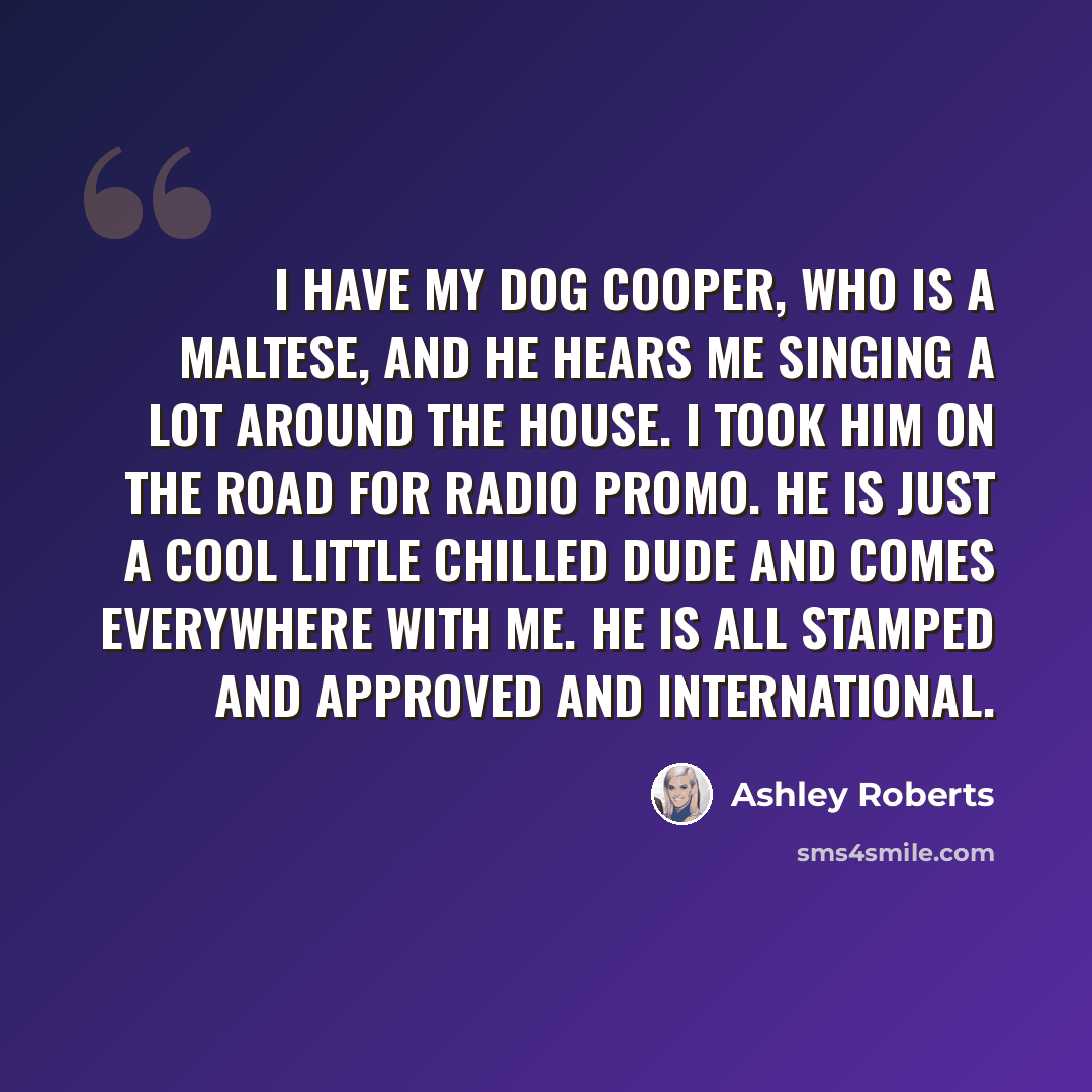 “I have my dog Cooper, who is a Maltese, and he hears me singing a lot around the house. I took him on the road for radio promo. He is just a cool little chilled dude and comes everywhere with me. He is all stamped and approved and international.” quote by Ashley Roberts