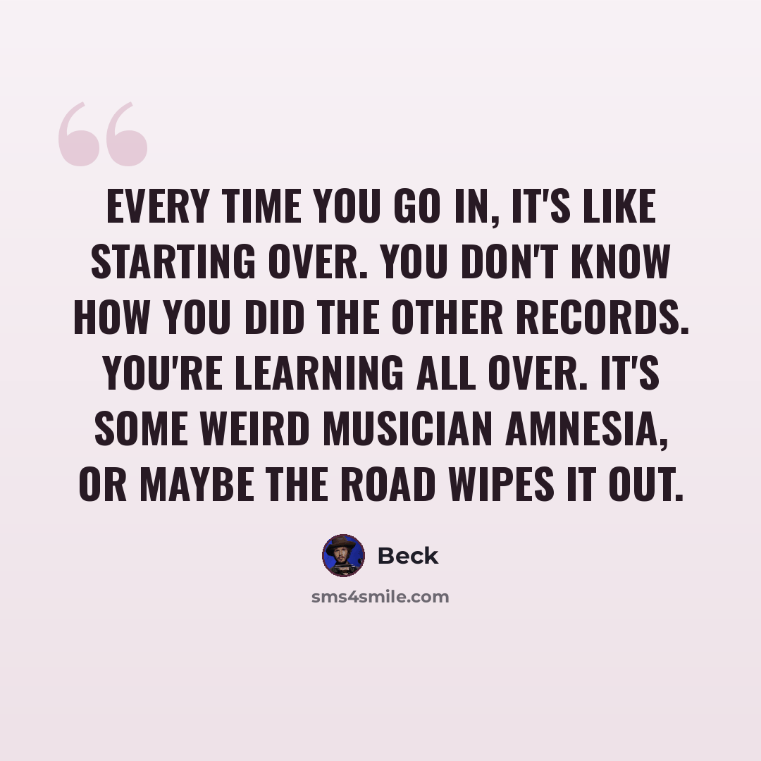 “Every time you go in, it's like starting over. You don't know how you did the other records. You're learning all over. It's some weird musician amnesia, or maybe the road wipes it out.” quote by Beck