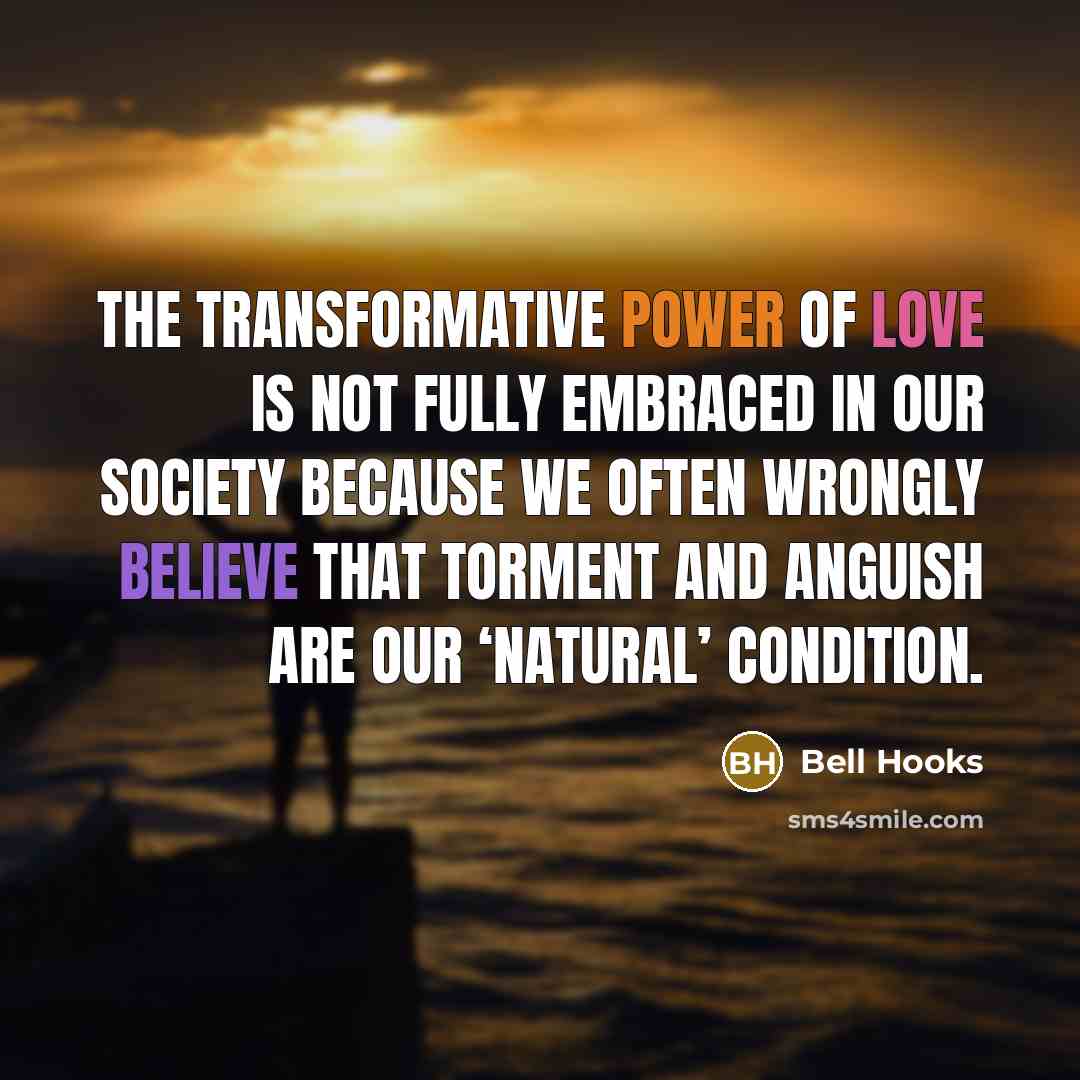 “The transformative power of love is not fully embraced in our society because we often wrongly believe that torment and anguish are our ‘natural’ condition.” quote by Bell Hooks