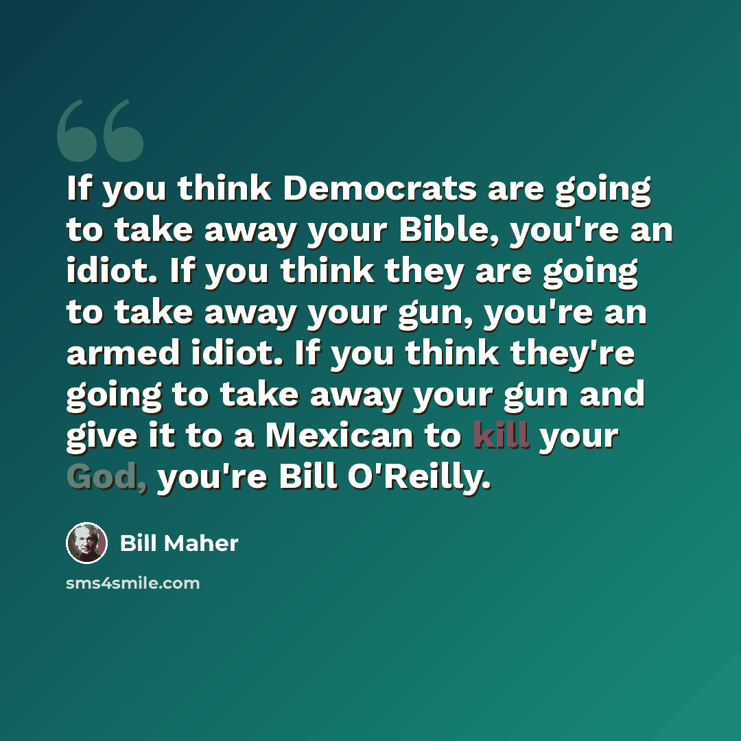 “If you think Democrats are going to take away your Bible, you're an idiot. If you think they are going to take away your gun, you're an armed idiot. If you think they're going to take away your gun and give it to a Mexican to kill your God, you're Bill O'Reilly.” quote by Bill Maher