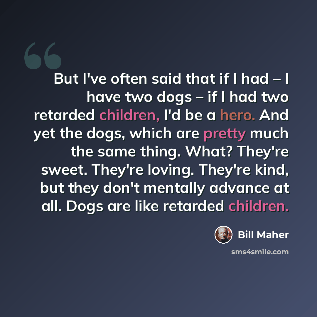 “But I've often said that if I had – I have two dogs – if I had two retarded children, I'd be a hero. And yet the dogs, which are pretty much the same thing. What? They're sweet. They're loving. They're kind, but they don't mentally advance at all. Dogs are like retarded children.” quote by Bill Maher