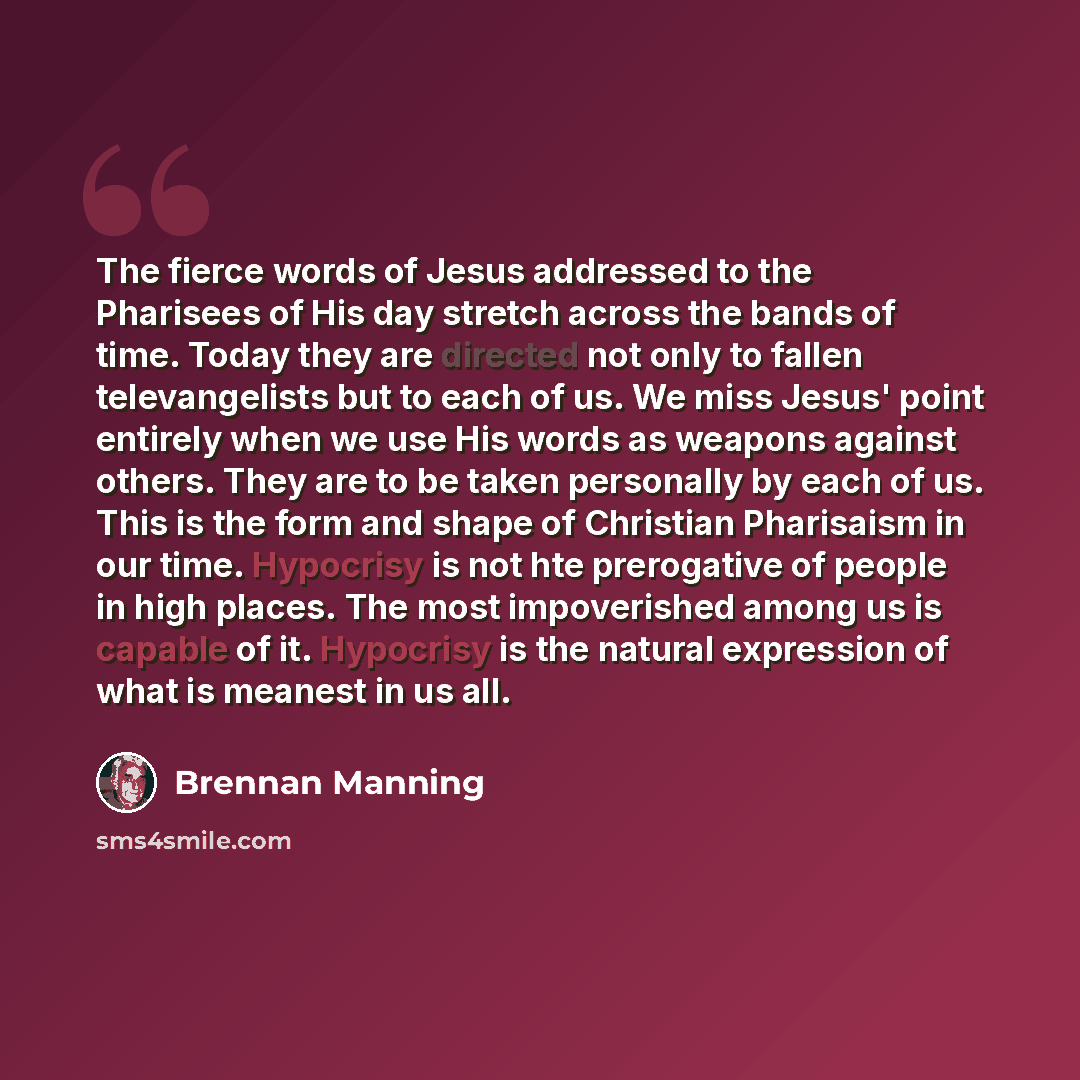 “The fierce words of Jesus addressed to the Pharisees of His day stretch across the bands of time. Today they are directed not only to fallen televangelists but to each of us. We miss Jesus' point entirely when we use His words as weapons against others. They are to be taken personally by each of…” quote by Brennan Manning