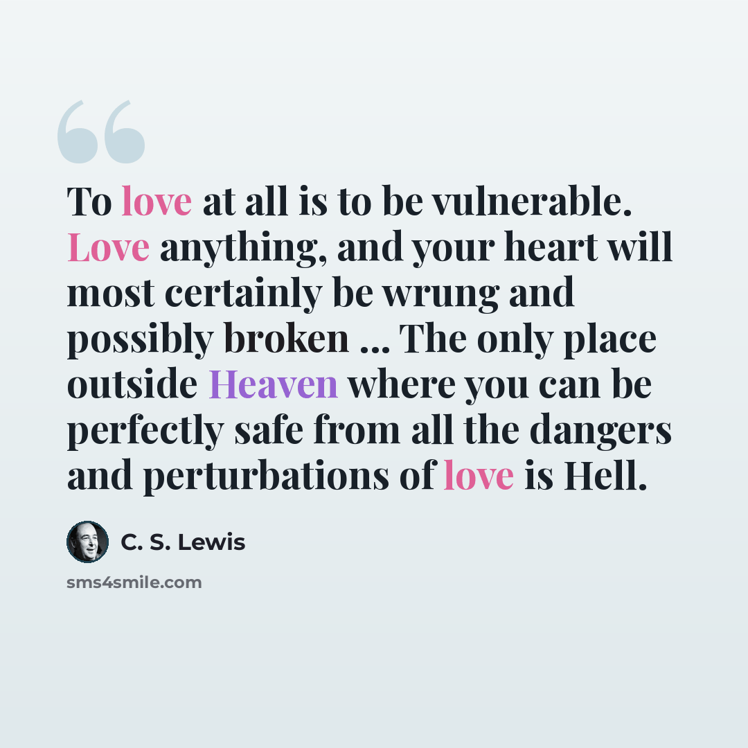“To love at all is to be vulnerable. Love anything, and your heart will most certainly be wrung and possibly broken ... The only place outside Heaven where you can be perfectly safe from all the dangers and perturbations of love is Hell.” quote by C. S. Lewis