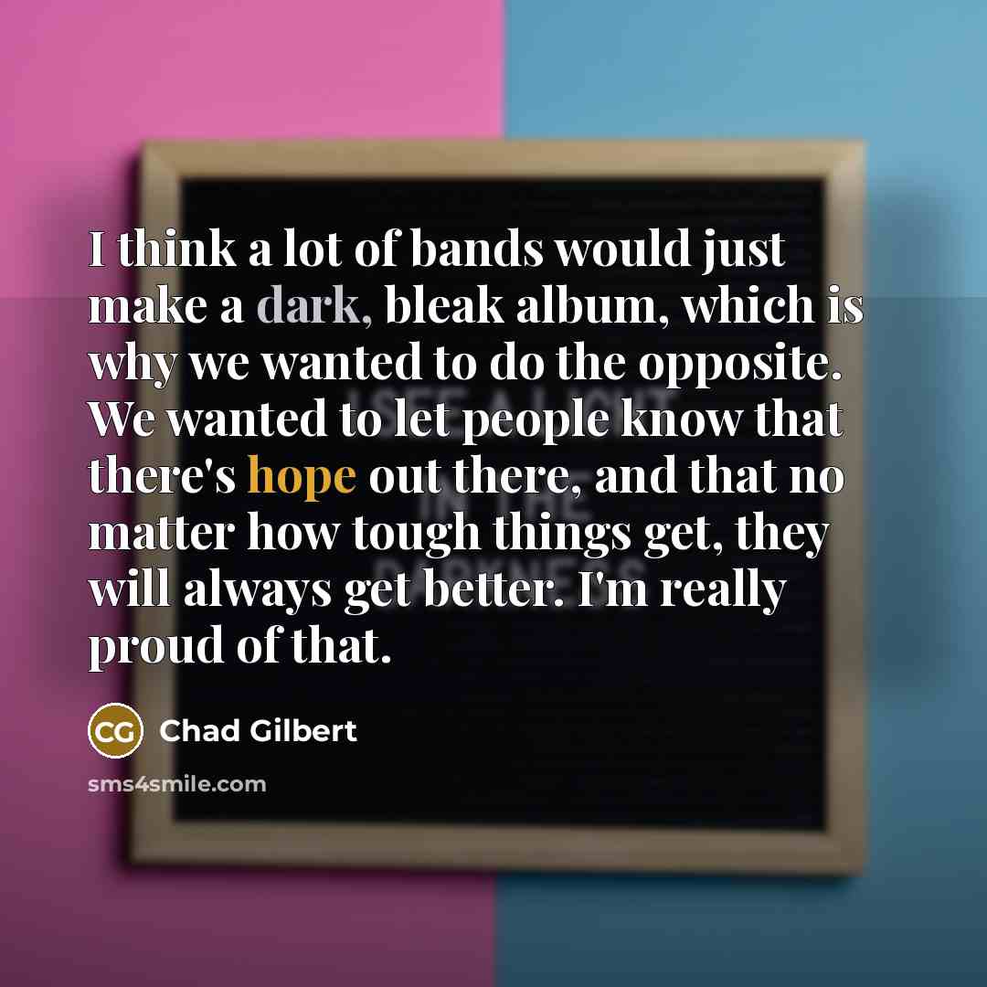 “I think a lot of bands would just make a dark, bleak album, which is why we wanted to do the opposite. We wanted to let people know that there's hope out there, and that no matter how tough things get, they will always get better. I'm really proud of that.” quote by Chad Gilbert