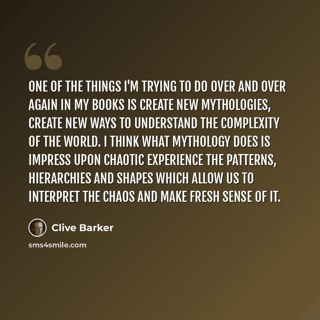 “One of the things I'm trying to do over and over again in my books is create new mythologies, create new ways to understand the complexity of the world. I think what mythology does is impress upon chaotic experience the patterns, hierarchies and shapes which allow us to interpret the chaos and…” quote by Clive Barker