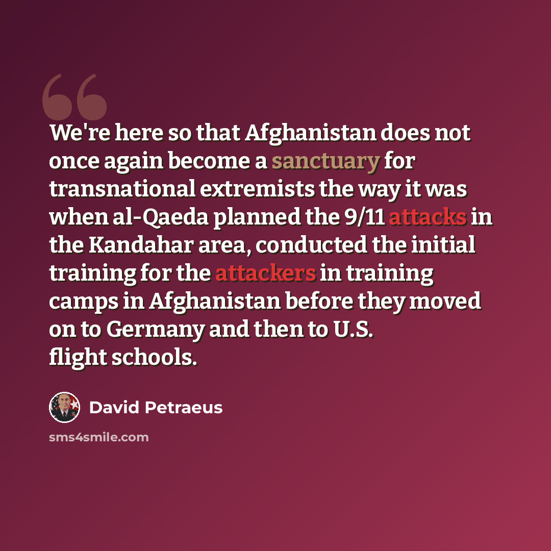 “We're here so that Afghanistan does not once again become a sanctuary for transnational extremists the way it was when al-Qaeda planned the 9/11 attacks in the Kandahar area, conducted the initial training for the attackers in training camps in Afghanistan before they moved on to Germany and then…” quote by David Petraeus