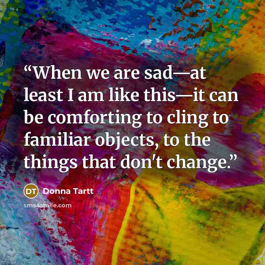 “When we are sad—at least I am like this—it can be comforting to cling to familiar objects, to the things that don't change.” quote by Donna Tartt