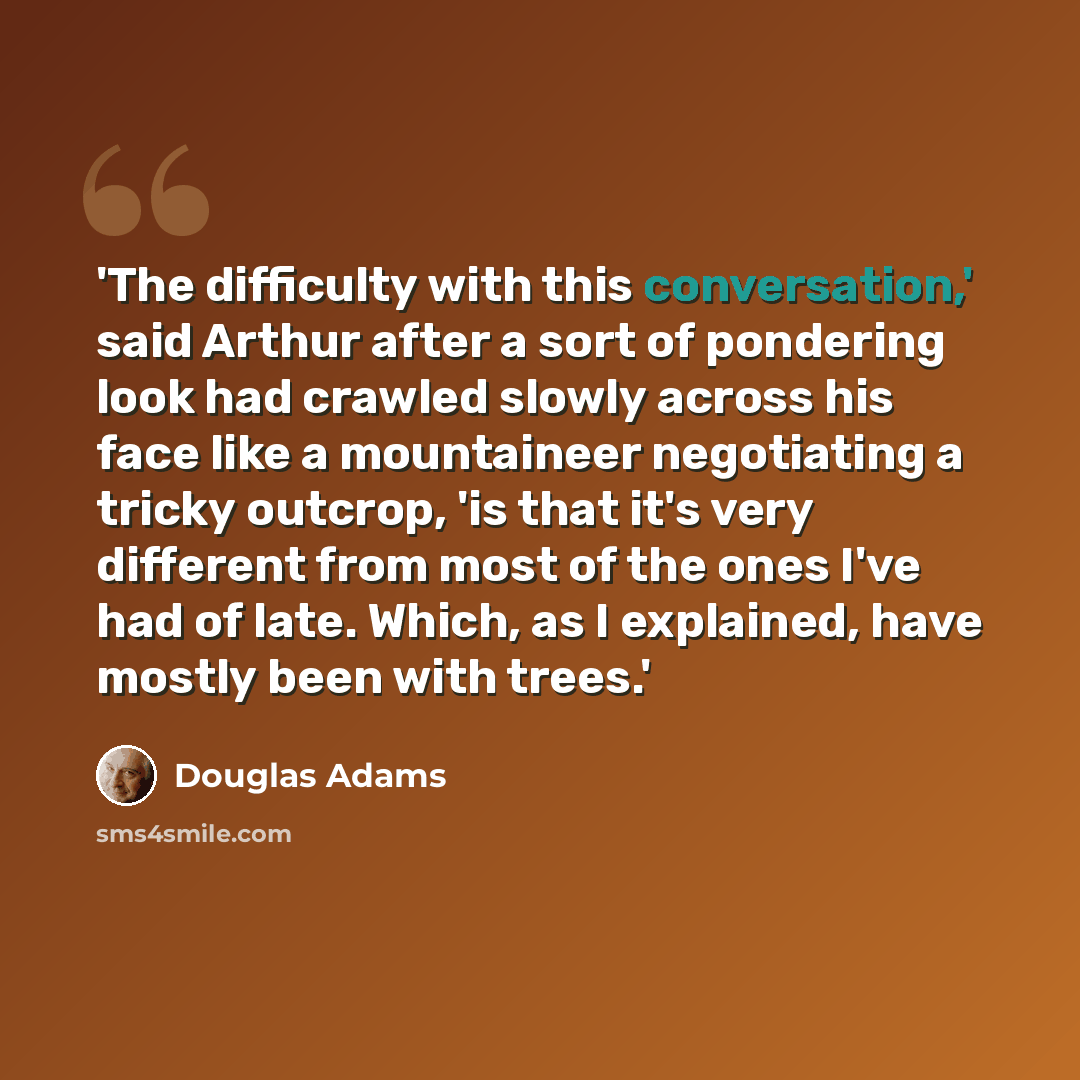 “'The difficulty with this conversation,' said Arthur after a sort of pondering look had crawled slowly across his face like a mountaineer negotiating a tricky outcrop, 'is that it's very different from most of the ones I've had of late. Which, as I explained, have mostly been with trees.'” quote by Douglas Adams