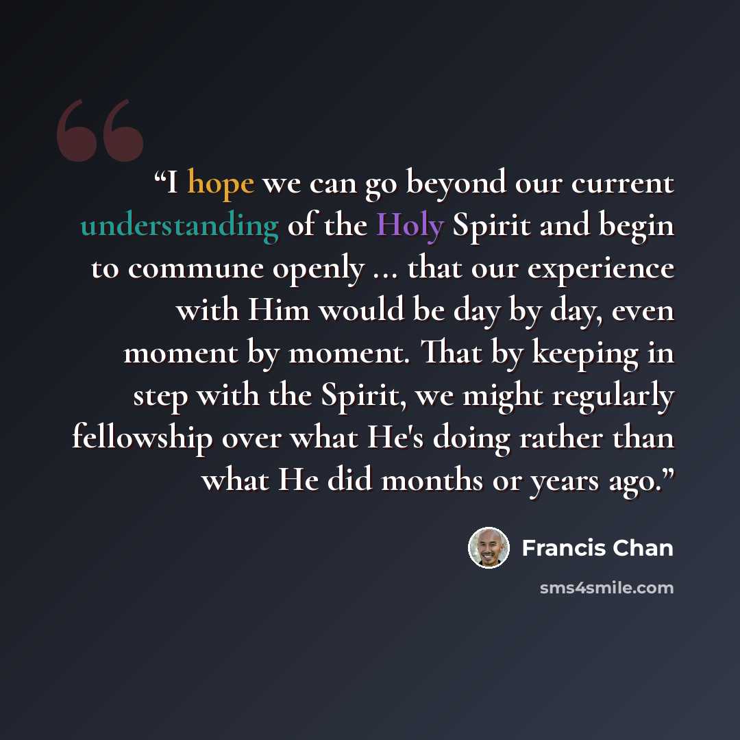 “I hope we can go beyond our current understanding of the Holy Spirit and begin to commune openly ... that our experience with Him would be day by day, even moment by moment. That by keeping in step with the Spirit, we might regularly fellowship over what He's doing rather than what He did months…” quote by Francis Chan