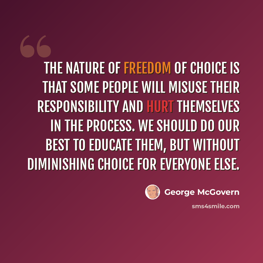 “The nature of freedom of choice is that some people will misuse their responsibility and hurt themselves in the process. We should do our best to educate them, but without diminishing choice for everyone else.” quote by George McGovern