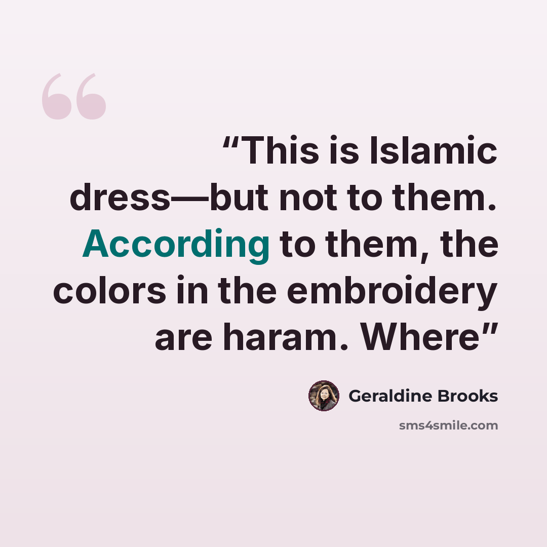 “This is Islamic dress—but not to them. According to them, the colors in the embroidery are haram. Where” quote by Geraldine Brooks