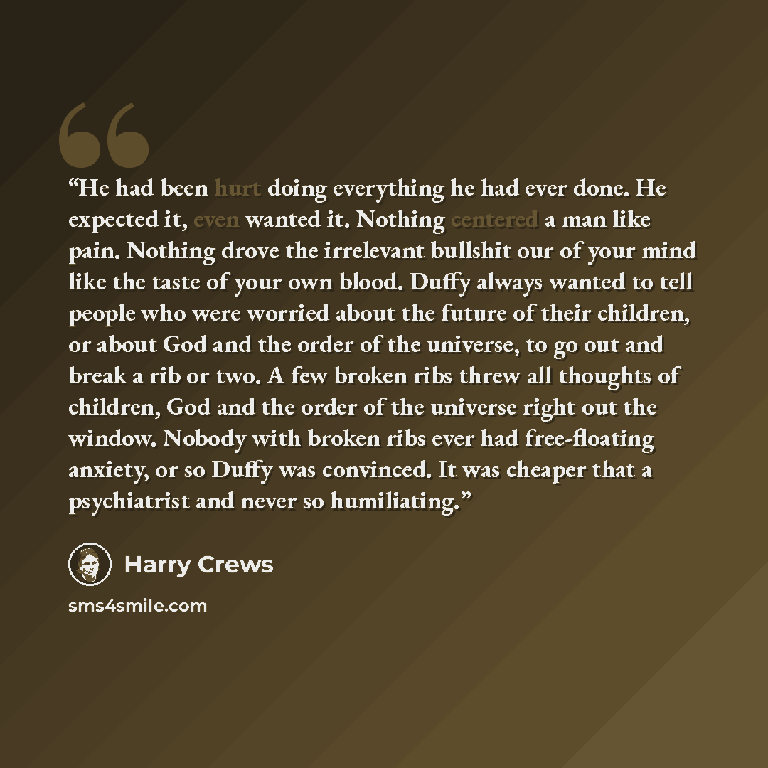 “He had been hurt doing everything he had ever done. He expected it, even wanted it. Nothing centered a man like pain. Nothing drove the irrelevant bullshit our of your mind like the taste of your own blood. Duffy always wanted to tell people who were worried about the future of their children, or…” quote by Harry Crews