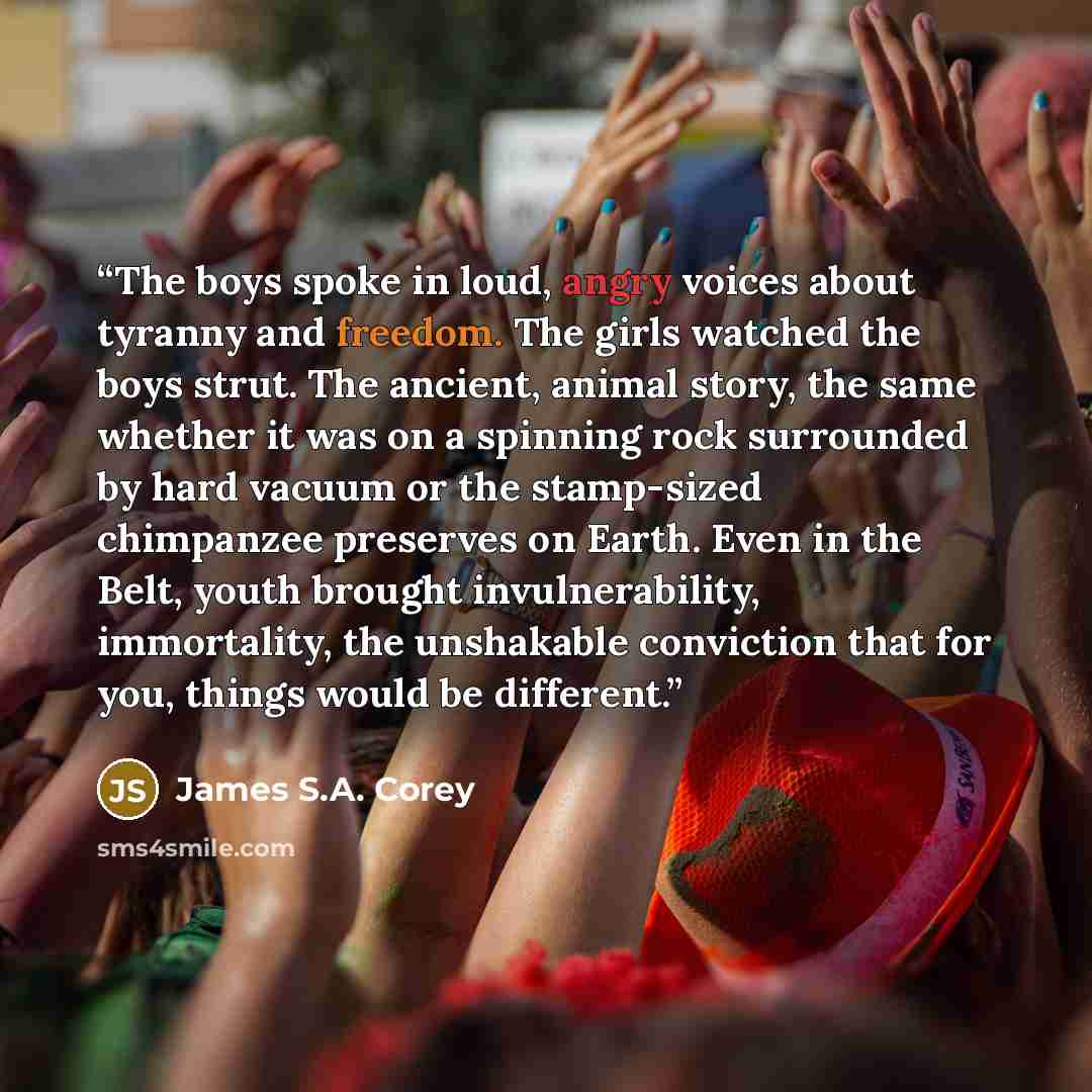 “The boys spoke in loud, angry voices about tyranny and freedom. The girls watched the boys strut. The ancient, animal story, the same whether it was on a spinning rock surrounded by hard vacuum or the stamp-sized chimpanzee preserves on Earth. Even in the Belt, youth brought invulnerability…” quote by James S.A. Corey
