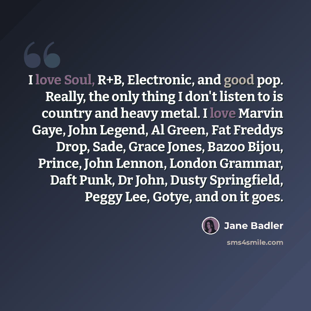 “I love Soul, R+B, Electronic, and good pop. Really, the only thing I don't listen to is country and heavy metal. I love Marvin Gaye, John Legend, Al Green, Fat Freddys Drop, Sade, Grace Jones, Bazoo Bijou, Prince, John Lennon, London Grammar, Daft Punk, Dr John, Dusty Springfield, Peggy Lee…” quote by Jane Badler