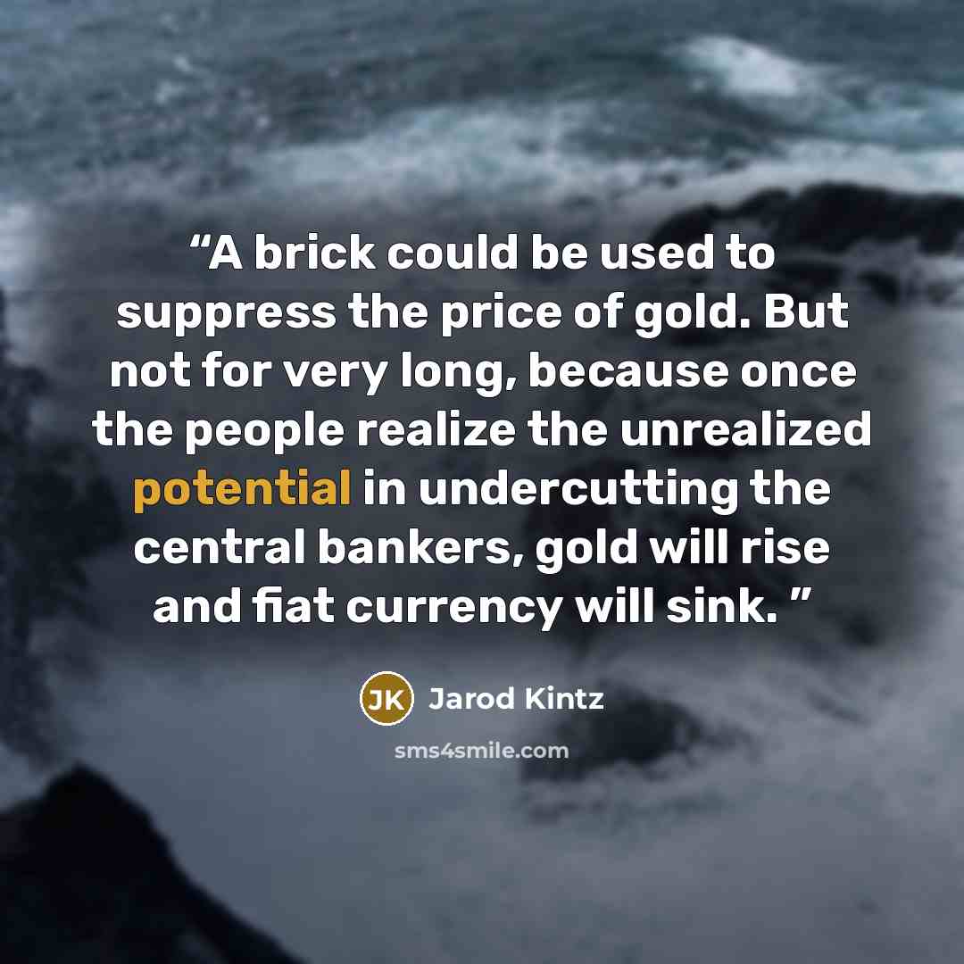 “A brick could be used to suppress the price of gold. But not for very long, because once the people realize the unrealized potential in undercutting the central bankers, gold will rise and fiat currency will sink.” quote by Jarod Kintz