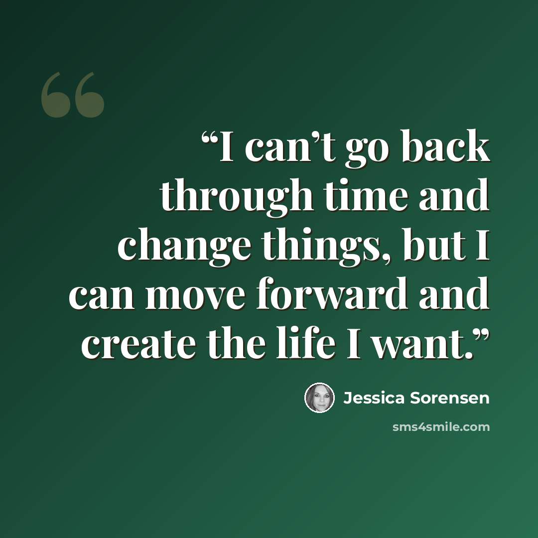 “I can’t go back through time and change things, but I can move forward and create the life I want.” quote by Jessica Sorensen