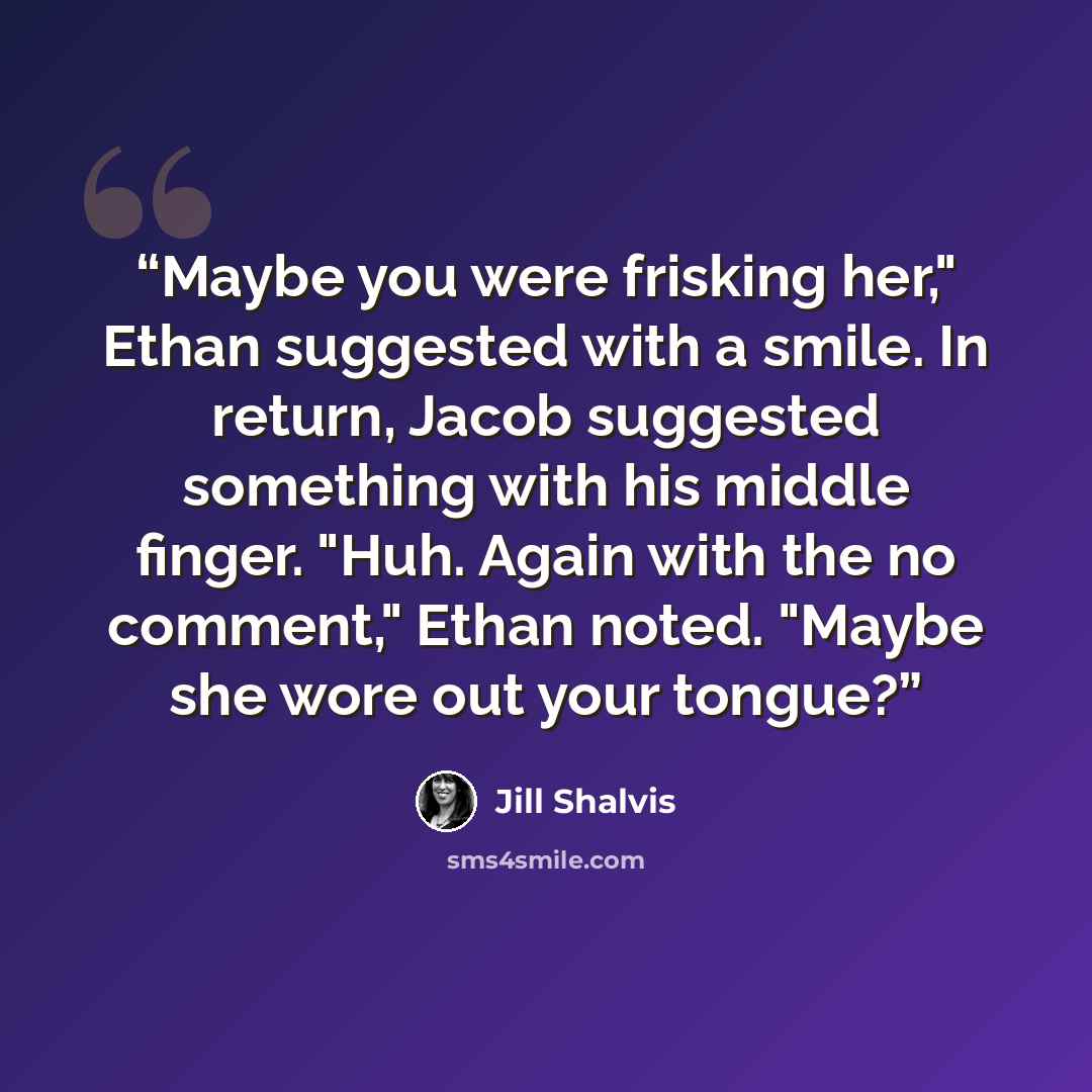 “Maybe you were frisking her," Ethan suggested with a smile. In return, Jacob suggested something with his middle finger. "Huh. Again with the no comment," Ethan noted. "Maybe she wore out your tongue?” quote by Jill Shalvis