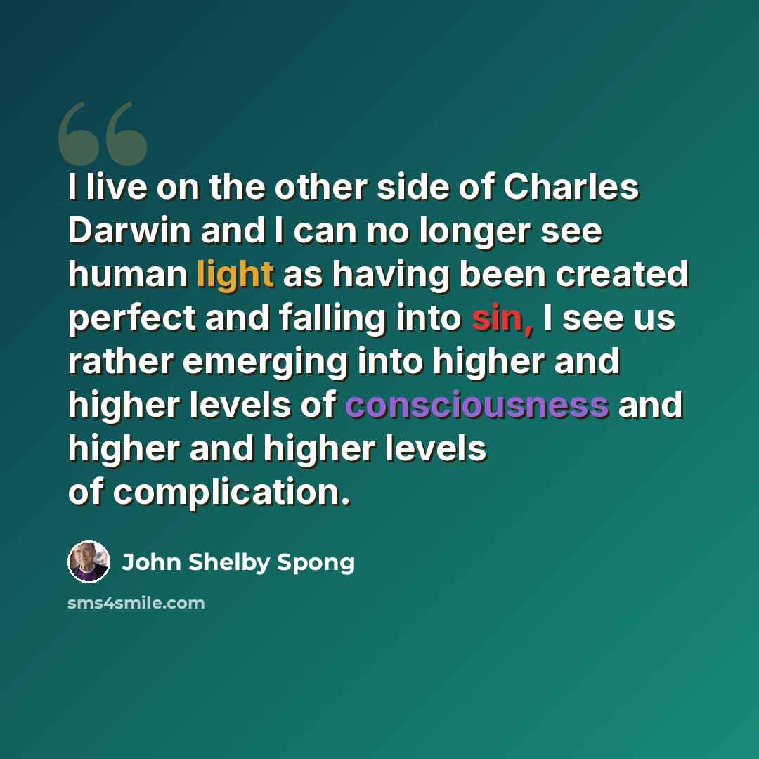 “I live on the other side of Charles Darwin and I can no longer see human light as having been created perfect and falling into sin, I see us rather emerging into higher and higher levels of consciousness and higher and higher levels of complication.” quote by John Shelby Spong