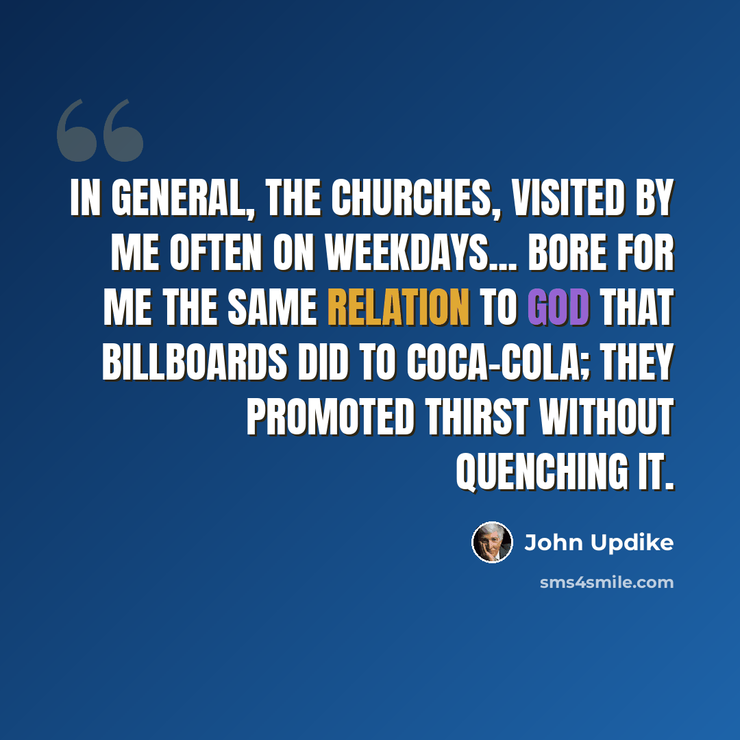 “In general, the churches, visited by me often on weekdays... bore for me the same relation to God that billboards did to Coca-Cola; they promoted thirst without quenching it.” quote by John Updike