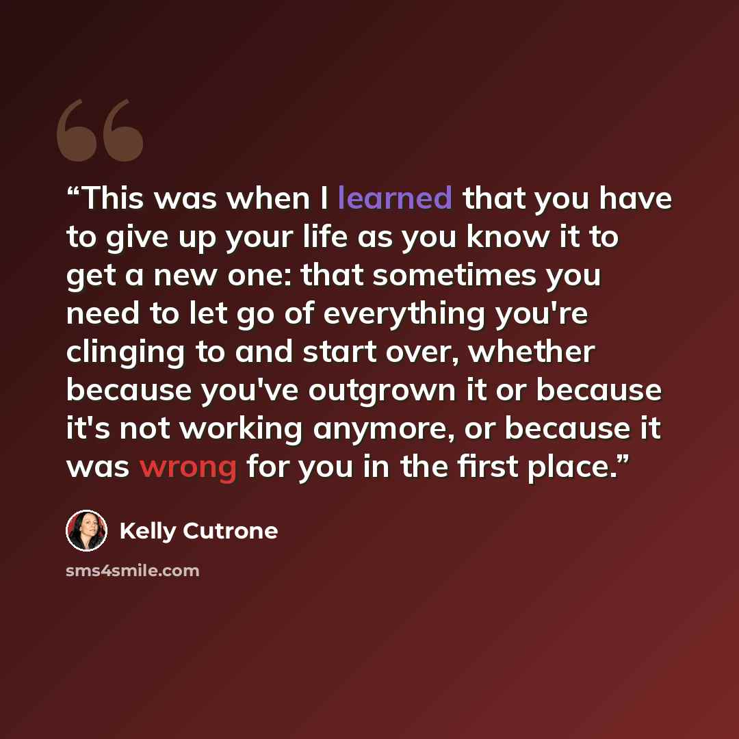 “This was when I learned that you have to give up your life as you know it to get a new one: that sometimes you need to let go of everything you're clinging to and start over, whether because you've outgrown it or because it's not working anymore, or because it was wrong for you in the first place.” quote by Kelly Cutrone