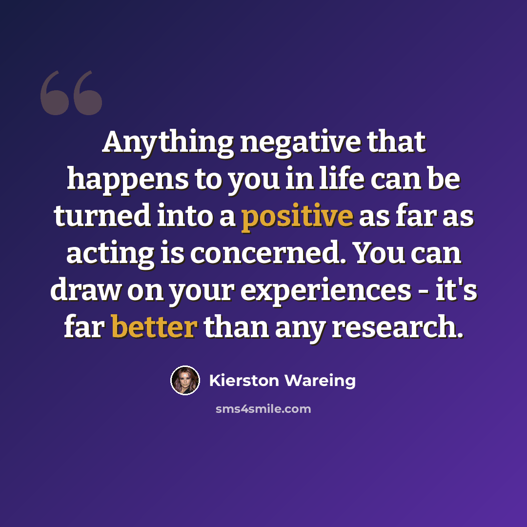 “Anything negative that happens to you in life can be turned into a positive as far as acting is concerned. You can draw on your experiences - it's far better than any research.” quote by Kierston Wareing