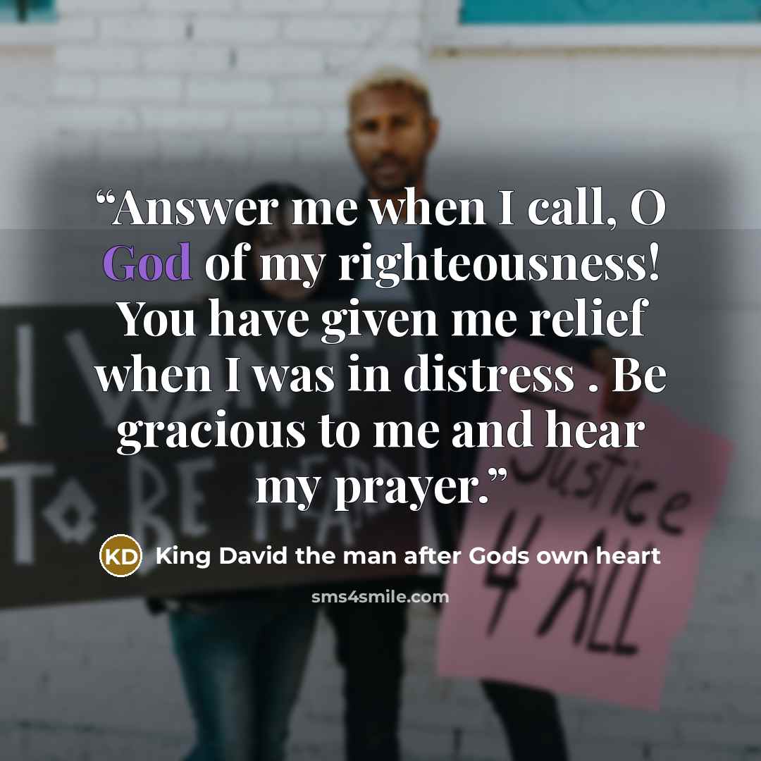 “Answer me when I call, O God of my righteousness! You have given me relief when I was in distress . Be gracious to me and hear my prayer.” quote by King David the man after Gods own heart