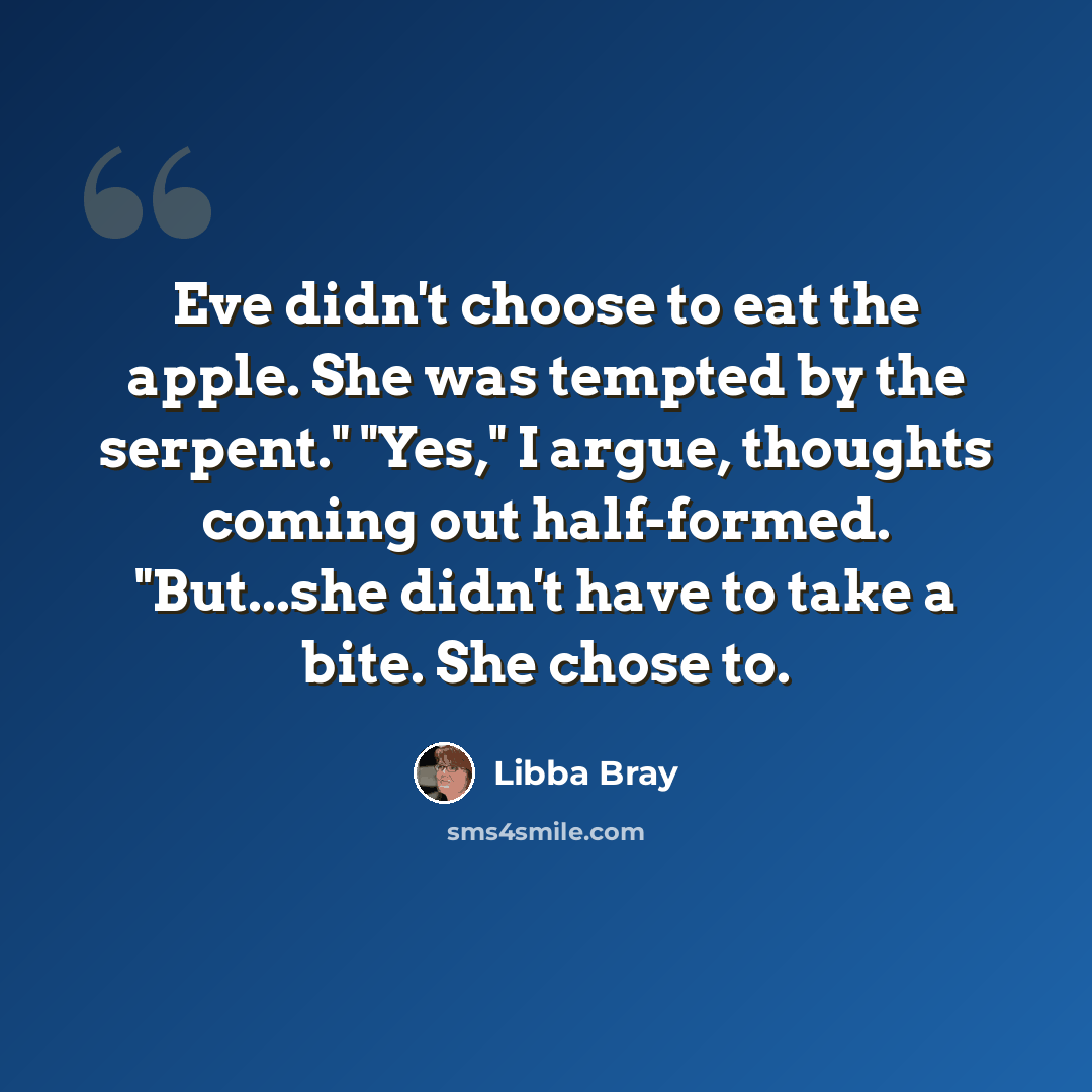 “Eve didn't choose to eat the apple. She was tempted by the serpent." "Yes," I argue, thoughts coming out half-formed. "But...she didn't have to take a bite. She chose to.” quote by Libba Bray
