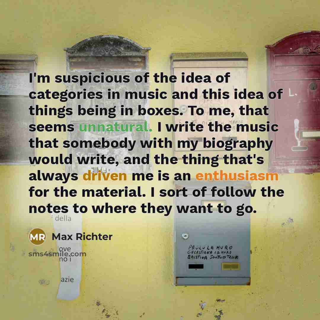 “I'm suspicious of the idea of categories in music and this idea of things being in boxes. To me, that seems unnatural. I write the music that somebody with my biography would write, and the thing that's always driven me is an enthusiasm for the material. I sort of follow the notes to where they…” quote by Max Richter