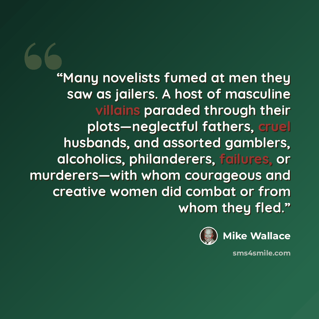 “Many novelists fumed at men they saw as jailers. A host of masculine villains paraded through their plots—neglectful fathers, cruel husbands, and assorted gamblers, alcoholics, philanderers, failures, or murderers—with whom courageous and creative women did combat or from whom they fled.” quote by Mike Wallace