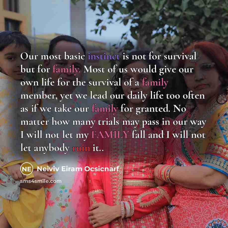“Our most basic instinct is not for survival but for family. Most of us would give our own life for the survival of a family member, yet we lead our daily life too often as if we take our family for granted. No matter how many trials may pass in our way I will not let my FAMILY fall and I will not…” quote by Neiviv Eiram Ocsicnarf