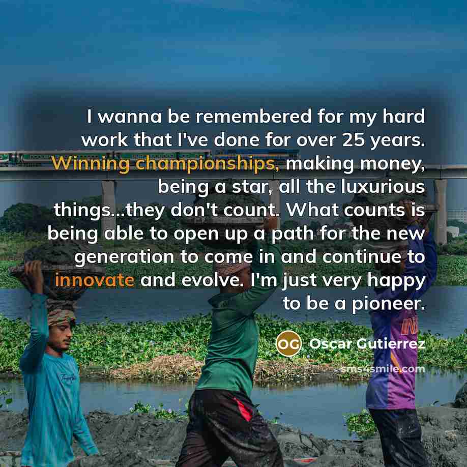 “I wanna be remembered for my hard work that I've done for over 25 years. Winning championships, making money, being a star, all the luxurious things...they don't count. What counts is being able to open up a path for the new generation to come in and continue to innovate and evolve. I'm just very…” quote by Oscar Gutierrez
