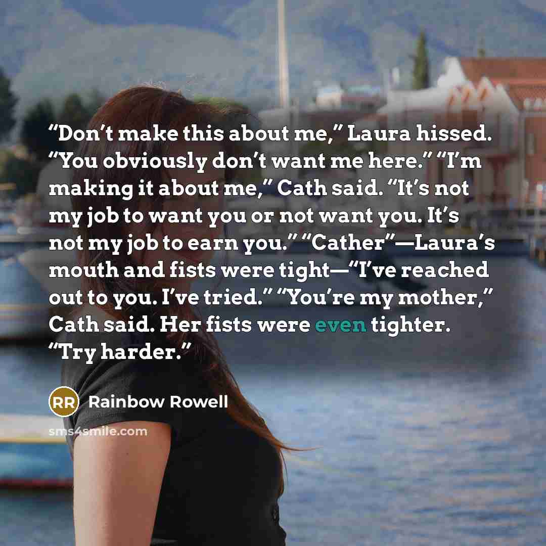 “Don’t make this about me,” Laura hissed. “You obviously don’t want me here.” “I’m making it about me,” Cath said. “It’s not my job to want you or not want you. It’s not my job to earn you.” “Cather”—Laura’s mouth and fists were tight—“I’ve reached out to you. I’ve tried.” “You’re my mother,” Cath…” quote by Rainbow Rowell
